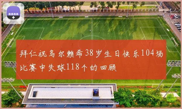 拜仁祝乌尔赖希38岁生日快乐104场比赛中失球118个的回顾